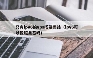 上饶只有ipv6的vps搭建网站（ipv6可以做服务器吗）